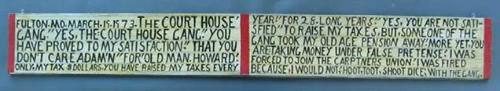 FULTON. MO. MARCH.19.1973. THE COURT HOUSE' GANG." YES, THE COURT HOUSE GANG." YOU HAVE PROVED TO MY SATISFACTION." THAT YOU DON'T CARE ADAM'N" FOR' OLD MAN. HOWARD; ONLY. MY TAX $DOLLARS. YOU HAVE RAISED MY TAXES EVERY YEAR." FOR 28. LONG YEARS." YES, YOU ARE NOT SATI-SFIED" TO RAISE MY TAXES, BUT, SOME ONE OF THE GANG TOOK MY OLD AGE PENSION AWAY; MORE YET, YOU ARE: TAKING MONEY UNDER FALSE PRETENSE; I WAS FORCED TO JOIN THE CARPTNERS UNION; I WAS FIRED BECAUSE, I WOULD NOT; HOOT, TOOT, SHOOT DICE; WITH THE GANG.