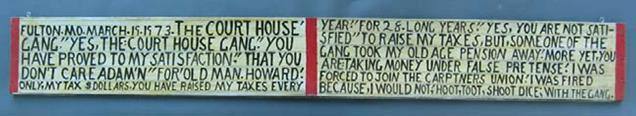 FULTON. MO. MARCH.19.1973. THE COURT HOUSE' GANG." YES, THE COURT HOUSE GANG." YOU HAVE PROVED TO MY SATISFACTION." THAT YOU DON'T CARE ADAM'N" FOR' OLD MAN. HOWARD; ONLY. MY TAX $DOLLARS. YOU HAVE RAISED MY TAXES EVERY YEAR." FOR 28. LONG YEARS." YES, YOU ARE NOT SATI-SFIED" TO RAISE MY TAXES, BUT, SOME ONE OF THE GANG TOOK MY OLD AGE PENSION AWAY; MORE YET, YOU ARE: TAKING MONEY UNDER FALSE PRETENSE; I WAS FORCED TO JOIN THE CARPTNERS UNION; I WAS FIRED BECAUSE, I WOULD NOT; HOOT, TOOT, SHOOT DICE; WITH THE GANG.